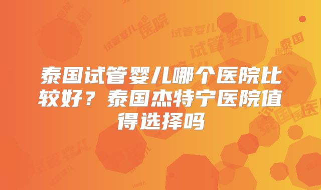 泰国试管婴儿哪个医院比较好?泰国杰特宁医院值得选择吗