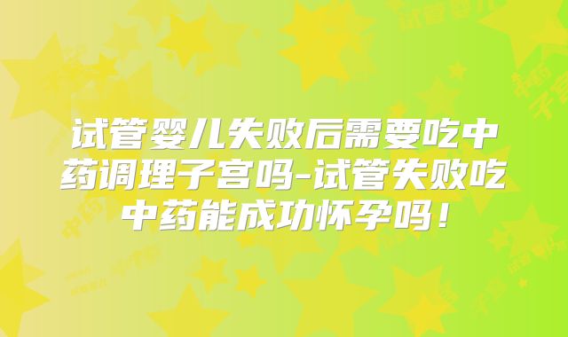 试管婴儿失败后需要吃中药调理子宫吗-试管失败吃中药能成功怀孕吗!