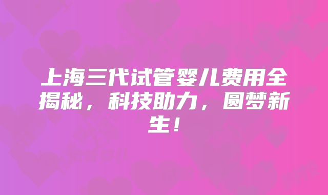 上海三代试管婴儿费用全揭秘,科技助力,圆梦新生!