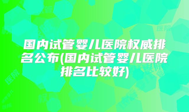 国内试管婴儿医院权威排名公布(国内试管婴儿医院排名比较好)