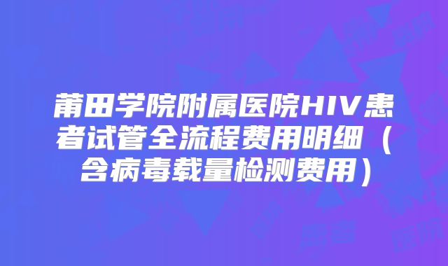 莆田学院附属医院HIV患者试管全流程费用明细（含病毒载量检测费用）