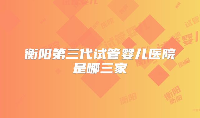 衡阳第三代试管婴儿医院是哪三家