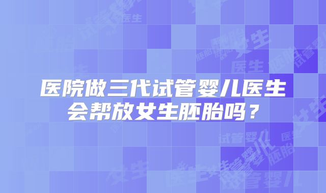 医院做三代试管婴儿医生会帮放女生胚胎吗?