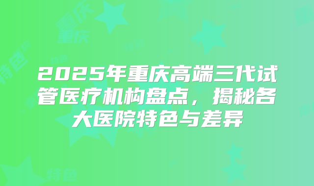 2025年重庆高端三代试管医疗机构盘点,揭秘各大医院特色与差异