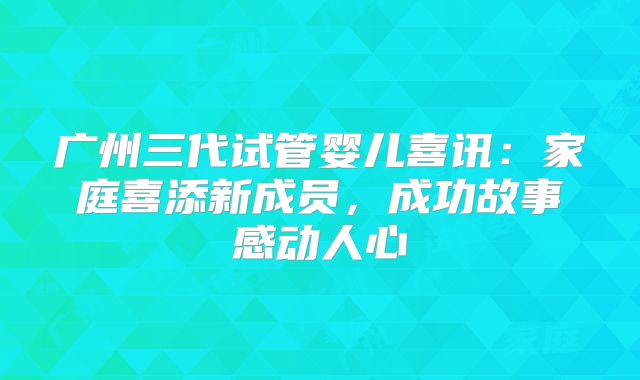 广州三代试管婴儿喜讯:家庭喜添新成员,成功故事感动人心