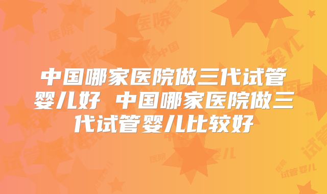 中国哪家医院做三代试管婴儿好 中国哪家医院做三代试管婴儿比较好