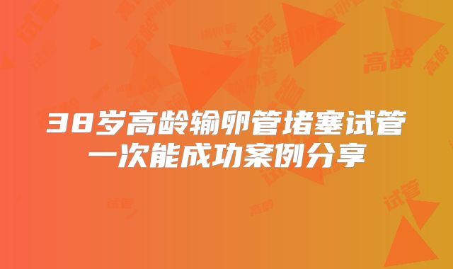 38岁高龄输卵管堵塞试管一次能成功案例分享