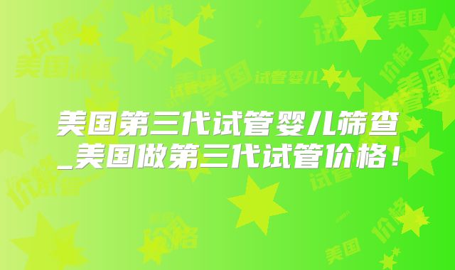 美国第三代试管婴儿筛查_美国做第三代试管价格！