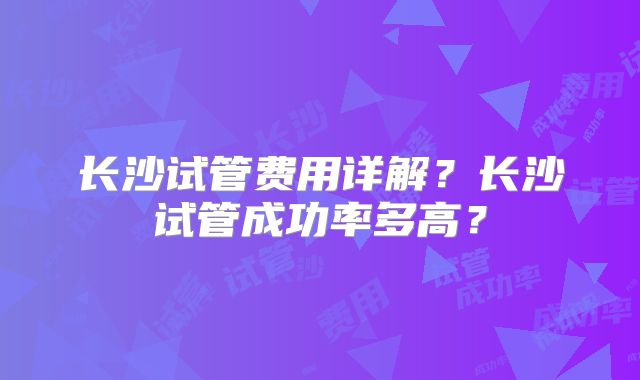 长沙试管费用详解?长沙试管成功率多高?