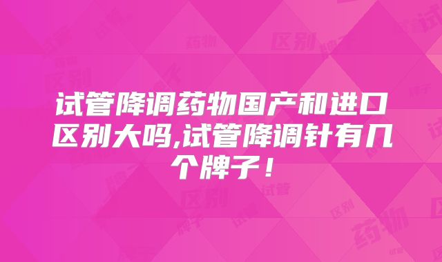 试管降调药物国产和进口区别大吗,试管降调针有几个牌子！