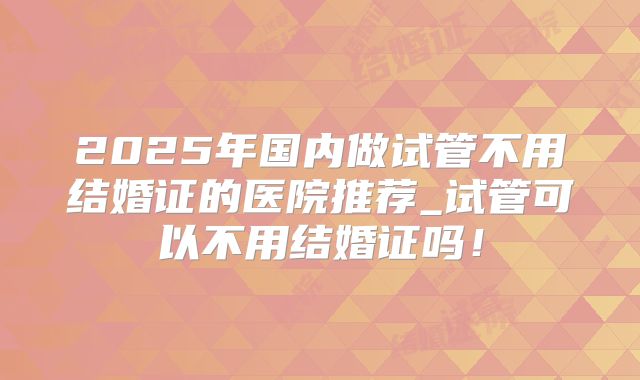 2025年国内做试管不用结婚证的医院推荐_试管可以不用结婚证吗!