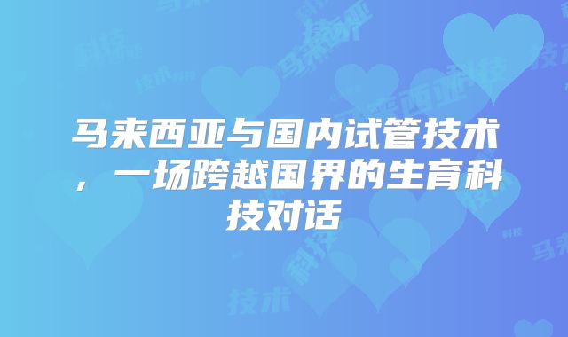 马来西亚与国内试管技术,一场跨越国界的生育科技对话