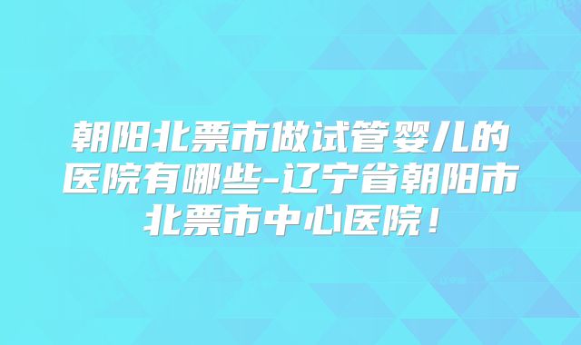 朝阳北票市做试管婴儿的医院有哪些-辽宁省朝阳市北票市中心医院!