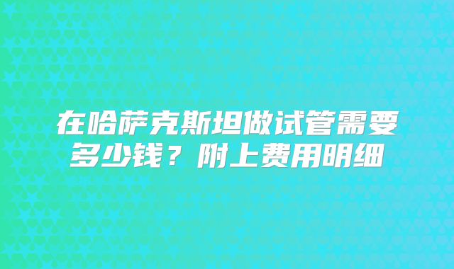 在哈萨克斯坦做试管需要多少钱?附上费用明细