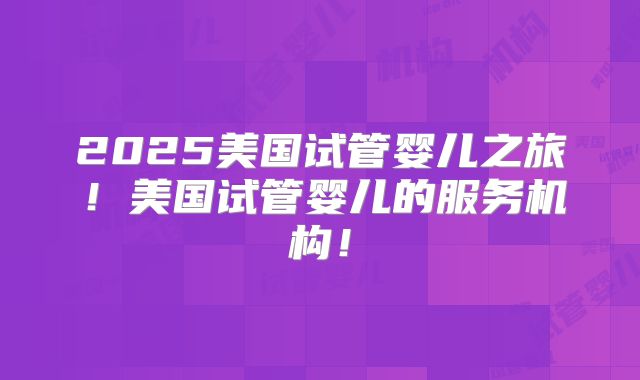 2025美国试管婴儿之旅！美国试管婴儿的服务机构！