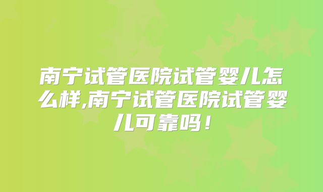 南宁试管医院试管婴儿怎么样,南宁试管医院试管婴儿可靠吗!