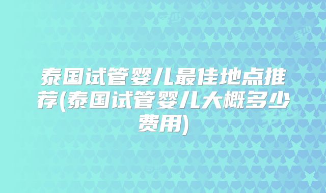 泰国试管婴儿最佳地点推荐(泰国试管婴儿大概多少费用)