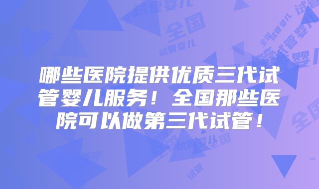 哪些医院提供优质三代试管婴儿服务!全国那些医院可以做第三代试管!
