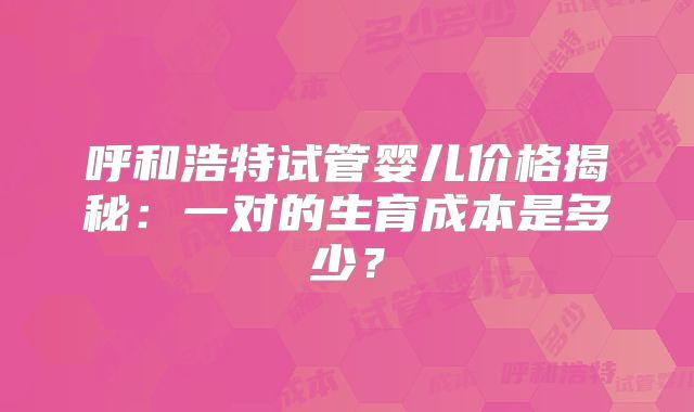 呼和浩特试管婴儿价格揭秘:一对的生育成本是多少?