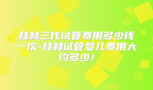 桂林三代试管费用多少钱一次-桂林试管婴儿费用大约多少！