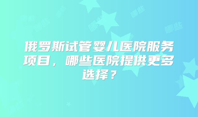 俄罗斯试管婴儿医院服务项目,哪些医院提供更多选择?