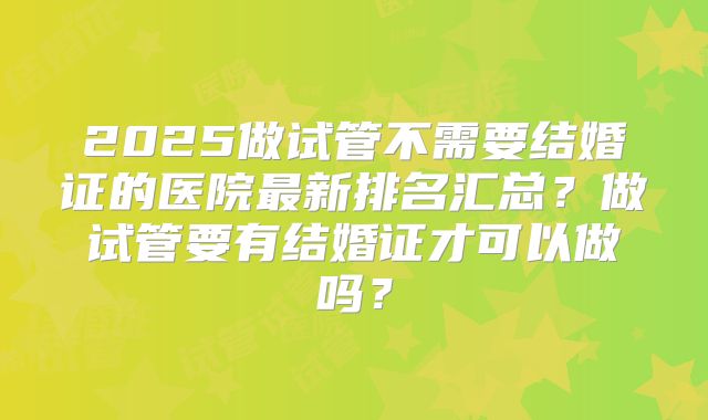 2025做试管不需要结婚证的医院最新排名汇总?做试管要有结婚证才可以做吗?