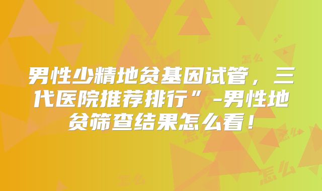 男性少精地贫基因试管，三代医院推荐排行”-男性地贫筛查结果怎么看！