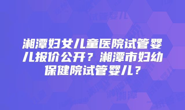 湘潭妇女儿童医院试管婴儿报价公开?湘潭市妇幼保健院试管婴儿?