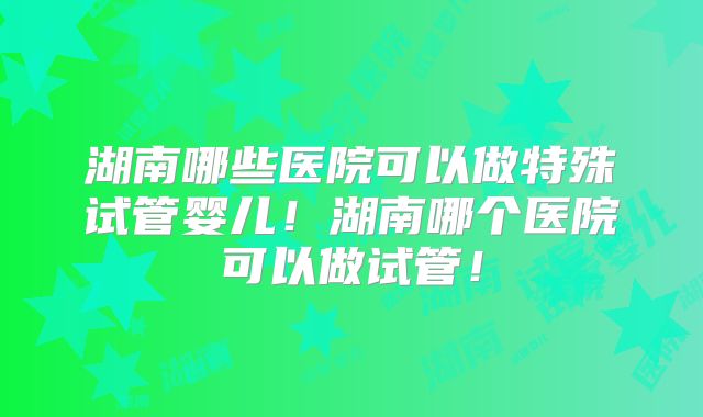 湖南哪些医院可以做特殊试管婴儿！湖南哪个医院可以做试管！