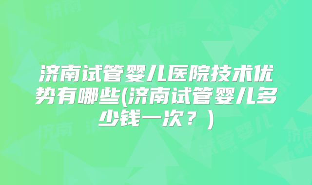 济南试管婴儿医院技术优势有哪些(济南试管婴儿多少钱一次?)