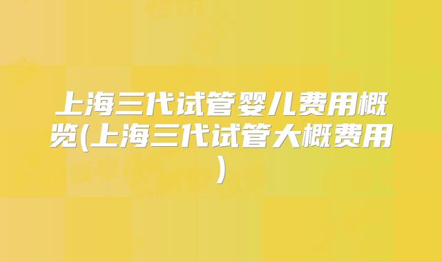 上海三代试管婴儿费用概览(上海三代试管大概费用)