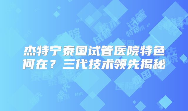 杰特宁泰国试管医院特色何在？三代技术领先揭秘