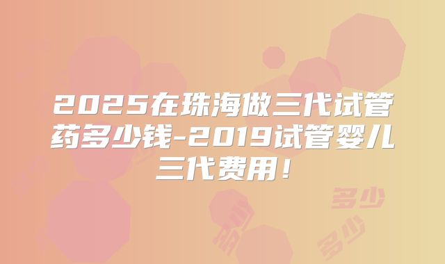 2025在珠海做三代试管药多少钱-2019试管婴儿三代费用！