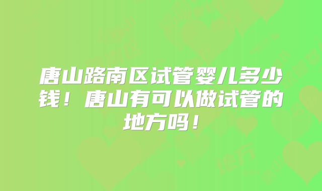 唐山路南区试管婴儿多少钱!唐山有可以做试管的地方吗!