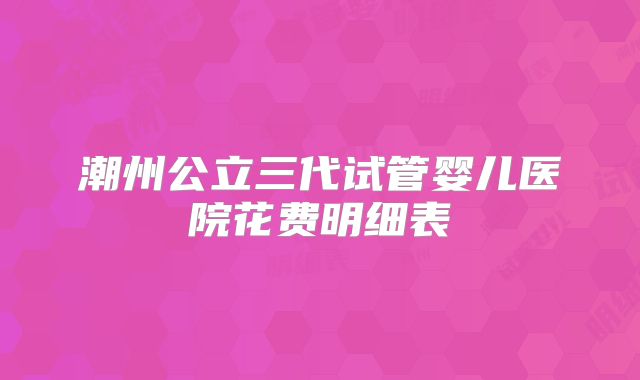 潮州公立三代试管婴儿医院花费明细表