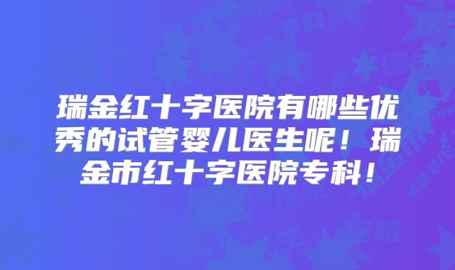 瑞金红十字医院有哪些优秀的试管婴儿医生呢!瑞金市红十字医院专科!
