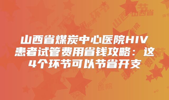 山西省煤炭中心医院HIV患者试管费用省钱攻略：这4个环节可以节省开支