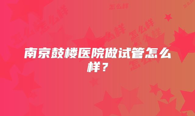 南京鼓楼医院做试管怎么样?