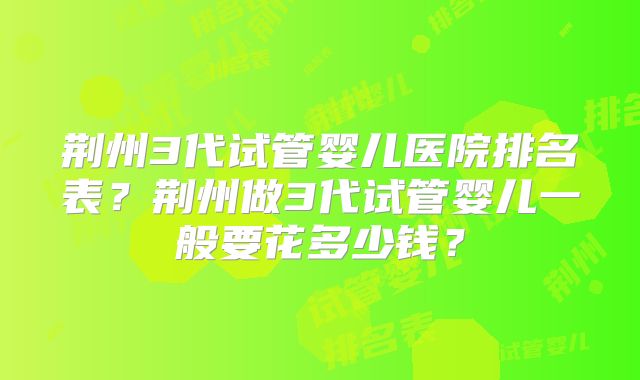 荆州3代试管婴儿医院排名表？荆州做3代试管婴儿一般要花多少钱？