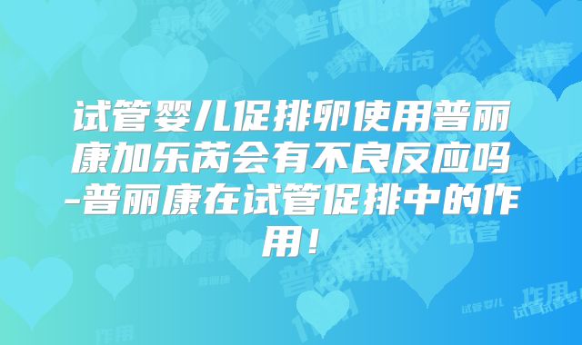 试管婴儿促排卵使用普丽康加乐芮会有不良反应吗-普丽康在试管促排中的作用!