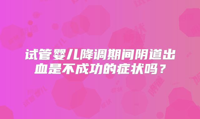 试管婴儿降调期间阴道出血是不成功的症状吗？