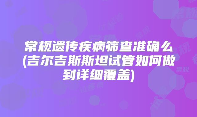 常规遗传疾病筛查准确么(吉尔吉斯斯坦试管如何做到详细覆盖)