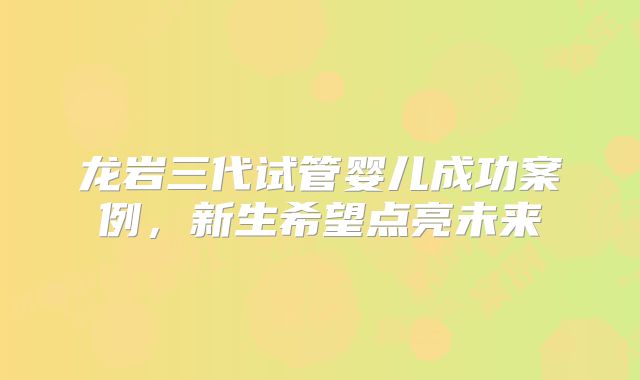 龙岩三代试管婴儿成功案例,新生希望点亮未来