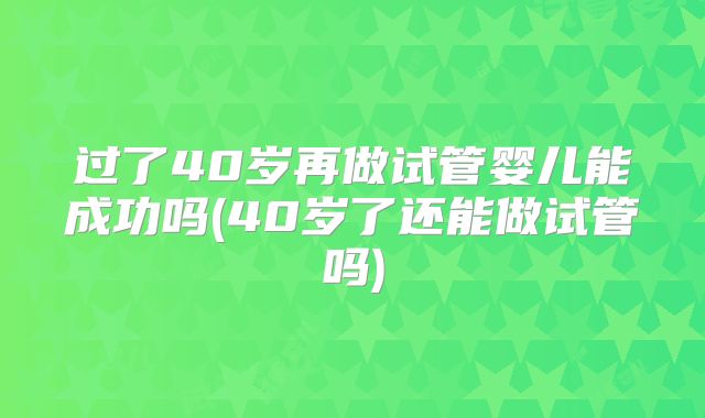 过了40岁再做试管婴儿能成功吗(40岁了还能做试管吗)