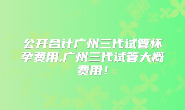 公开合计广州三代试管怀孕费用,广州三代试管大概费用！