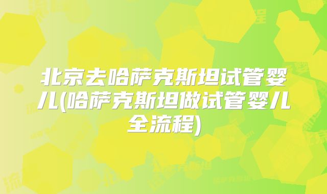 北京去哈萨克斯坦试管婴儿(哈萨克斯坦做试管婴儿全流程)