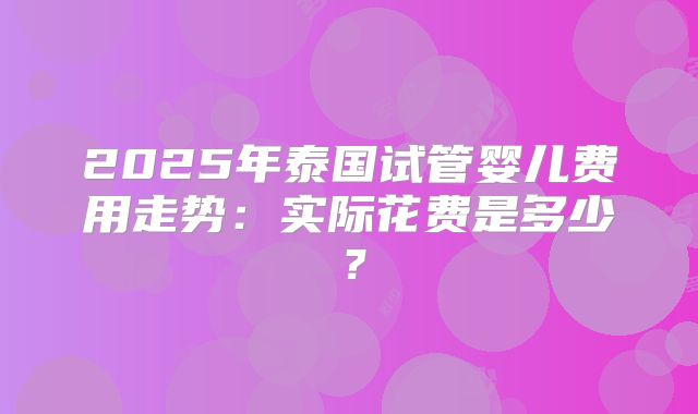 2025年泰国试管婴儿费用走势:实际花费是多少?