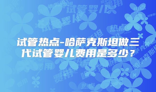试管热点-哈萨克斯坦做三代试管婴儿费用是多少？