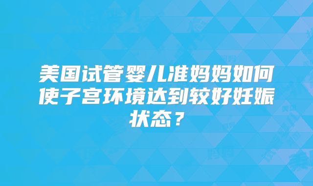 美国试管婴儿准妈妈如何使子宫环境达到较好妊娠状态?