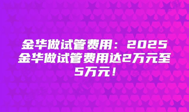 金华做试管费用:2025金华做试管费用达2万元至5万元!